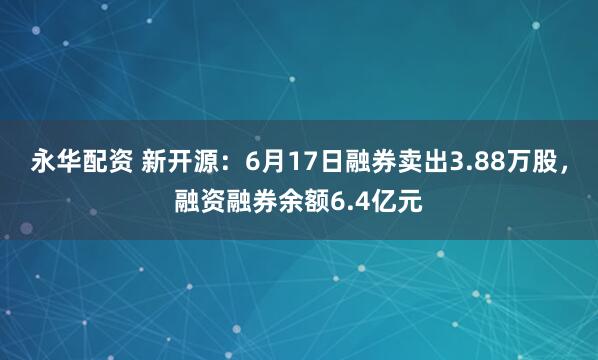 永华配资 新开源：6月17日融券卖出3.88万股，融资融券余额6.4亿元