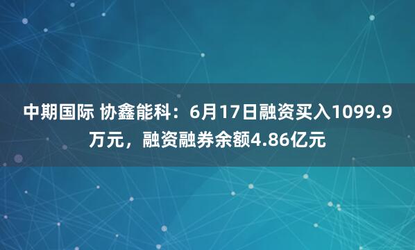 中期国际 协鑫能科：6月17日融资买入1099.9万元，融资融券余额4.86亿元