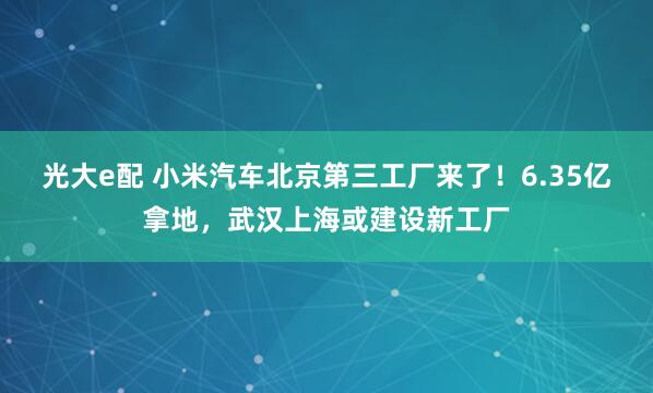 光大e配 小米汽车北京第三工厂来了！6.35亿拿地，武汉上海或建设新工厂