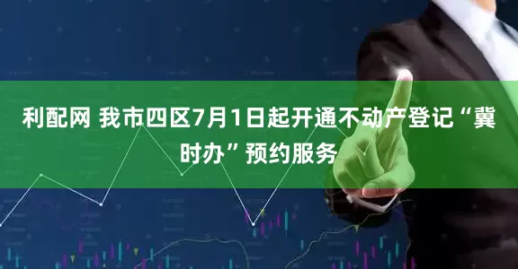 利配网 我市四区7月1日起开通不动产登记“冀时办”预约服务