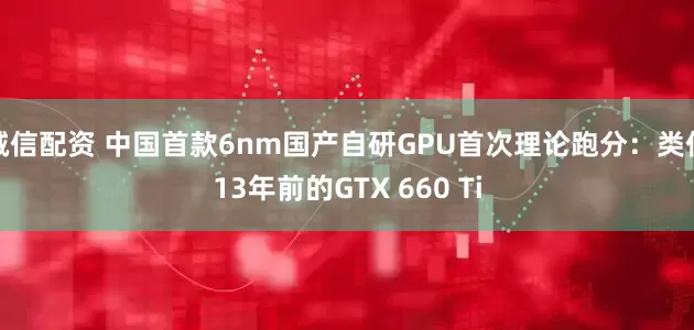 诚信配资 中国首款6nm国产自研GPU首次理论跑分：类似13年前的GTX 660 Ti