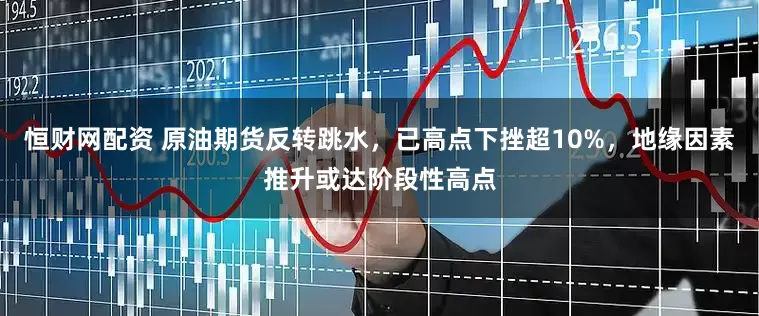 恒财网配资 原油期货反转跳水，已高点下挫超10%，地缘因素推升或达阶段性高点