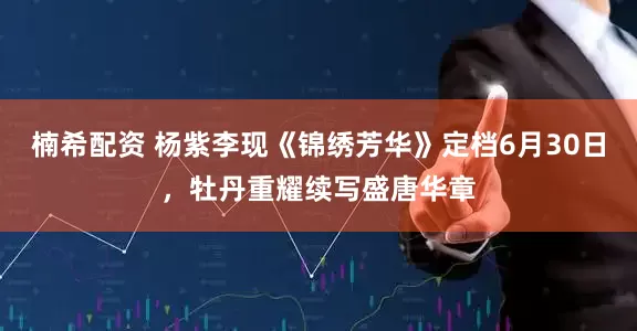 楠希配资 杨紫李现《锦绣芳华》定档6月30日，牡丹重耀续写盛唐华章