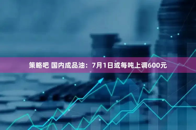 策略吧 国内成品油：7月1日或每吨上调600元