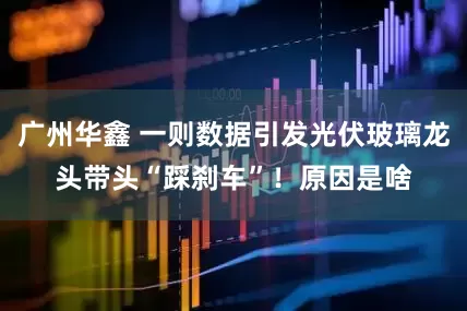 广州华鑫 一则数据引发光伏玻璃龙头带头“踩刹车”！原因是啥