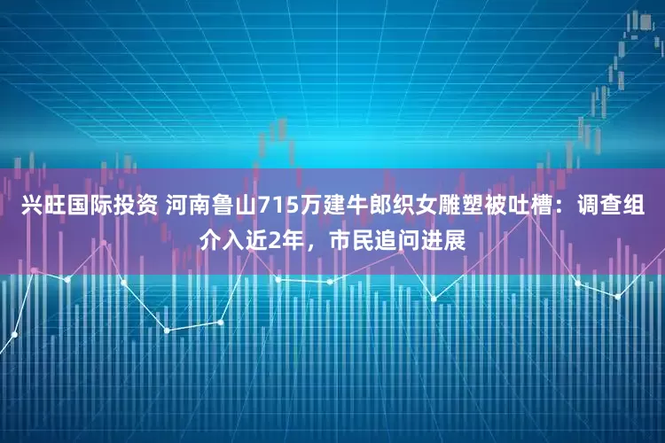 兴旺国际投资 河南鲁山715万建牛郎织女雕塑被吐槽：调查组介入近2年，市民追问进展