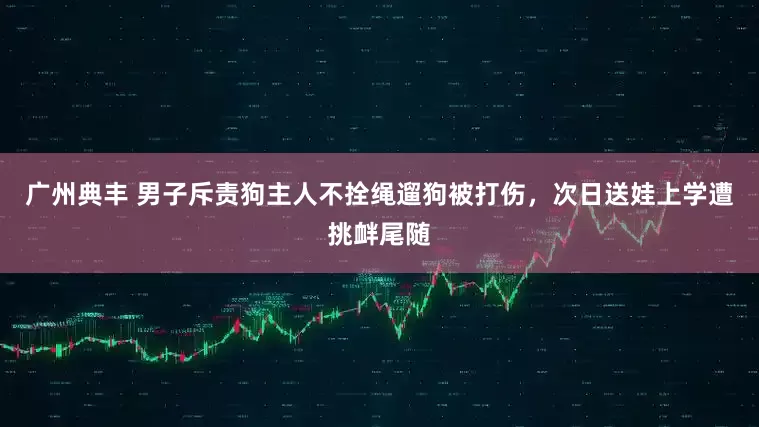 广州典丰 男子斥责狗主人不拴绳遛狗被打伤，次日送娃上学遭挑衅尾随