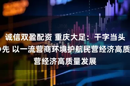 诚信双盈配资 重庆大足：干字当头 唯实争先 以一流营商环境护航民营经济高质量发展