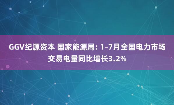 GGV纪源资本 国家能源局: 1-7月全国电力市场交易电量同比增长3.2%