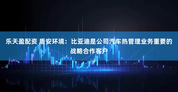 乐天盈配资 盾安环境：比亚迪是公司汽车热管理业务重要的战略合作客户