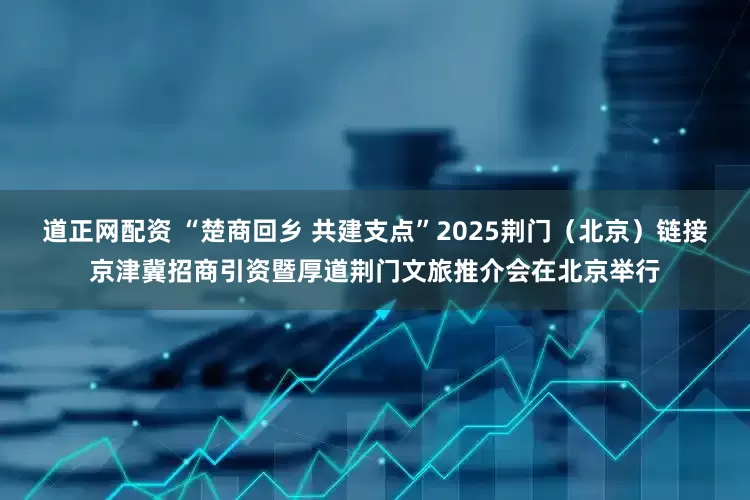 道正网配资 “楚商回乡 共建支点”2025荆门（北京）链接京津冀招商引资暨厚道荆门文旅推介会在北京举行