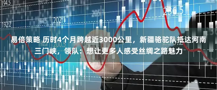 易倍策略 历时4个月跨越近3000公里，新疆骆驼队抵达河南三门峡，领队：想让更多人感受丝绸之路魅力
