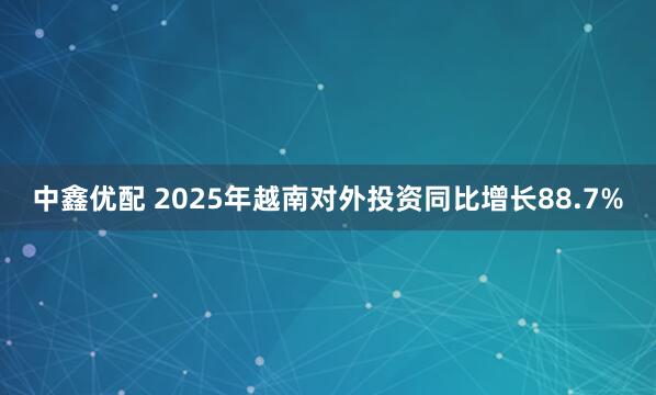 中鑫优配 2025年越南对外投资同比增长88.7%