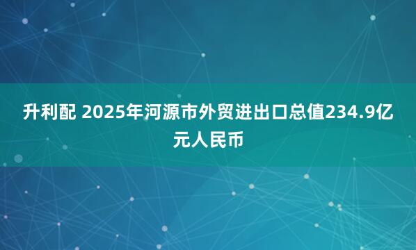 升利配 2025年河源市外贸进出口总值234.9亿元人民币